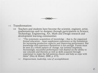 Transformation:  Teachers and students have become the scientist, engineer, artist, mathematician and/or designer through participation in Science, Technology, Engineering, Art, Math and Design research and development learning communities “ The systematic acquisition of knowledge – that is, the organized formal education – must supplement experience as the foundation for increasing productive capacity and improving performance. But knowledge and experience themselves is not enough. Events must be seen as a whole pattern of change, not isolated snapshots. Increasingly, successful performance will depend on the ability to use concepts and theories as well as skills acquired through experience to make the full patterns clearer and help us cope with them” (Hoy & Miskel, 2008, p. 473). Empowerment, leadership, voice of accomplishment 
