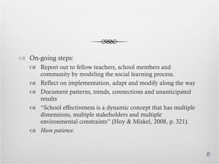On-going steps:  Report out to fellow teachers, school members and community by modeling the social learning process. Reflect on implementation, adapt and modify along the way Document patterns, trends, connections and unanticipated results “ School effectiveness is a dynamic concept that has multiple dimensions, multiple stakeholders and multiple environmental constraints” (Hoy & Miskel, 2008, p. 321).  Have patience. 