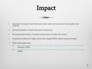 Impact Increased excitement and motivation about math and science by both teachers and students Increased quality of math and science instruction Increased performance of student achievement in math and science Increased enrollment in high school and college STEM related courses of study Real world application “Educating students in the sciences, technology, engineering, and math also creates people who are capable of finding solutions to the problems faced by the world today.”  (Peterson, 2009) “A democratic society is founded on the premise that the electorate is sufficiently informed to make thoughtful decisions. The tremendous rate of technological change and globalization has increased the need for the electorate to keep current on multiple, complex topics.”  (2006) 