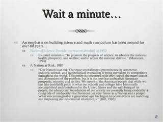 Wait a minute… An emphasis on building science and math curriculum has been around for over 60 years… National Science Foundation was established in 1950 Its stated mission is "To promote the progress of science; to advance the national health, prosperity, and welfare; and to secure the national defense.” (Mazuzan, 1994) A Nation at Risk, 1983 “ Our Nation is at risk. Our once unchallenged preeminence in commerce, industry, science, and technological innovation is being overtaken by competitors throughout the world. This report is concerned with only one of the many causes and dimensions of the problem, but it is the one that undergirds American prosperity, security, and civility. We report to the American people that while we can take justifiable pride in what our schools and colleges have historically accomplished and contributed to the United States and the well-being of its people, the educational foundations of our society are presently being eroded by a rising tide of mediocrity that threatens our very future as a Nation and a people. What was unimaginable a generation ago has begun to occur--others are matching and surpassing our educational attainments.” (Bell, 1983) 