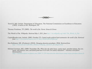 Terrel H. Bell, Initials. Department of Education, The National Commission on Excellence in Education. (1983).  A nation at risk. Washington, DC. Thomas Friedman, TF. (2005).  The world is flat. Farrar, Straus & Giroux . The World is Flat.  Wikipedia. Retrieved May 3, 2011, from  http://en.wikipedia.org/wiki/The_World_Is_Flat CapitolReader.com, Initials. (2005, October 27).  Capitol reader political book summaries: the world is flat. Retrieved from  http://www.teachersmarts.com/21/docs/world%20is%20flat.pdf Ken Robinson, KR. (Producer). (2010).  Changing education paradigms. [Web]. Retrieved from  http://www.ted.com/talks/ken_robinson_changing_education_paradigms.html Michael Gorman, MG. (2009, November 29).  What does the white house, county music, president obama, fine arts, steam, arne duncan, stem, and daniel pink have to do with 21st century education? – welcome to the future!. Retrieved from  http://21centuryedtech.wordpress.com/2009/11/29/what-does-the-white-house-county-music-president-obama-fine-arts-steam-arne-duncun-stem-and-daniel-pink-have-to-do-with-21st-century-education-welcome-to-the-future/ 