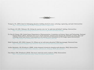 Trung Le, TL. (2010, June 4).  Redesigning education: building schools for science, technology, engineering, and math. Retrieved from  http://www.fastcompany.com/1656067/designing-schools-to-support-stem Liz Dwyer, LD. (201, February 10).  Solving the creativity crisis: the "no right brain left behind" challenge. Retrieved from  http://www.good.is/post/solving-the-creativity-crisis-the-no-right-brain-left-behind-challenge Dr. Ray M. Bowen, RB. United States Department of Representatives, Committee on Science, Space and Technology, National Science Board. (2011).  Statement of dr. ray m. bowen chairman, national science board to the committee on science, space and technology united states house of representatives on the national science foundation’s fy 2012 budget request Retrieved from  http://www.nsf.gov/nsb/publications/2011/2011_03_11_testimony_space.pdf Mark Vondracek, MV. (2010, January 21). Where are we with stem education? [Web log message]. Retrieved from  http://vonscience.blogspot.com/2010/01/where-are-we-with-stem-education.html Arthur Benjamin, AB. (Producer). (2009).  Arthur benjamin's formula for changing math education. [Web]. Retrieved from  http://www.ted.com/talks/arthur_benjamin_s_formula_for_changing_math_education.html Dan Meyer, DM. (Producer). (2010).  Dan meyer: math class needs a makeover. [Web]. Retrieved from  http://www.ted.com/talks/dan_meyer_math_curriculum_makeover.html 