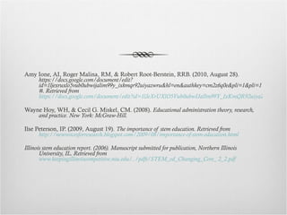 Amy Ione, AI, Roger Malina, RM, & Robert Root-Berstein, RRB. (2010, August 28).  https://docs.google.com/document/edit?id=1ljexruxlo5vub0ubwijalim99y_ixkmqr92uiyazwru&hl=en&authkey=cm2z6q0e&pli=1&pli=1#. Retrieved from  https://docs.google.com/document/edit?id=1lJeXrUXlO5Vub0ubwIJalIm99Y_IxKmQR92uiyaZWRU&hl=en&authkey=CM2z6q0E&pli=1&pli=1# Wayne Hoy, WH, & Cecil G. Miskel, CM. (2008).  Educational administration theory, research, and practice. New York: McGraw-Hill. Ilse Peterson, IP. (2009, August 19).  The importance of stem education. Retrieved from  http://newvoicesforresearch.blogspot.com/2009/08/importance-of-stem-education.html Illinois stem education report. (2006). Manuscript submitted for publication, Northern Illinois University, IL. Retrieved from  www.keepingillinoiscompetitive.niu.edu/../pdfs/STEM_ed_Changing_Core_ 2_2.pdf 