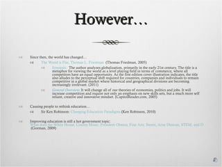 However… Since then, the world has changed… The World is Flat, Thomas L. Friedman   (Thomas Friedman, 2005) Synopsis:   The author analyzes globalization, primarily in the early 21st century. The title is a metaphor for viewing the world as a level playing field in terms of commerce, where all competitors have an equal opportunity. As the first edition cover illustration indicates, the title also alludes to the perceptual shift required for countries, companies and individuals to remain competitive in a global market where historical and geographical divisions are becoming increasingly irrelevant. (2011) General Overview:  It will change all of our theories of economies, politics and jobs. It will increase competition and require not only an emphasis on new skills sets, but a much more self reliant, creative and innovative mindset. (CapitolReader.com, 2005) Causing people to rethink education… Sir Ken Robinson:  Changing Education Paradigms  (Ken Robinson, 2010) Improving education is still a hot government topic:  What does the White House, County Music, President Obama, Fine Arts, Steam, Arne Duncan, STEM, and Daniel Pink have to do with 21st Century Education? – Welcome to the Future!  (Gorman, 2009) 