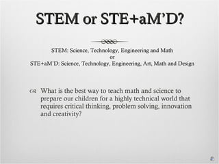 STEM or STE+aM’D? What is the best way to teach math and science to prepare our children for a highly technical world that requires critical thinking, problem solving, innovation and creativity? STEM: Science, Technology, Engineering and Math or STE+aM’D: Science, Technology, Engineering, Art, Math and Design 