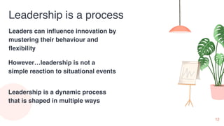 12
Leadership is a process
Leaders can influence innovation by
mustering their behaviour and
flexibility
However…leadership is not a
simple reaction to situational events
Leadership is a dynamic process
that is shaped in multiple ways
 