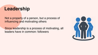 Leadership
Not a property of a person, but a process of
influencing and motivating others
Since leadership is a process of motivating, all
leaders have in common: followers
 