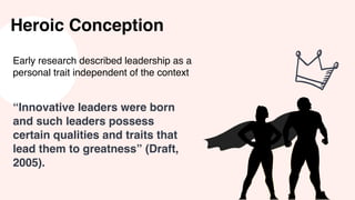 Heroic Conception
Early research described leadership as a
personal trait independent of the context
“Innovative leaders were born
and such leaders possess
certain qualities and traits that
lead them to greatness” (Draft,
2005).
 