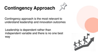 Contingency Approach
Contingency approach is the most relevant to
understand leadership and innovation outcomes
Leadership is dependent rather than
independent variable and there is no one best
way
 