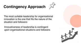 Contingency Approach
The most suitable leadership for organisational
innovation is the one that fits the nature of the
situation and followers
Innovativeness of leadership is contingent
upon organisational situations and followers
 