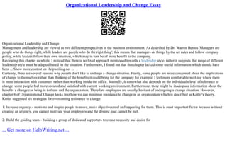 Organizational Leadership and Change Essay
Organizational Leadership and Change
Management and leadership are viewed as two different perspectives in the business environment. As described by Dr. Warren Bennis 'Managers are
people who do things right, while leaders are people who do the right thing', this means that managers do things by the set rules and follow company
policy, while leaders follow their own intuition, which may in turn be of more benefit to the company.
Reviewing this chapter as whole, I noticed that there is no fixed approach mentioned towards a leadership style, rather it suggests that range of different
leadership style must be adapted based on the situation. Furthermore, I found out that this chapter lacked some useful information which should have
been ... Show more content on Helpwriting.net ...
Certainly, there are several reasons why people don't like to undergo a change situation. Firstly, some people are more concerned about the implications
of change to themselves rather than thinking of the benefits it could bring for the company for example, I feel more comfortable working where there
is more interaction with customers rather than working inside the office. Secondly, it somewhat also depends on the individual's level of tolerance to
change; some people feel more secured and satisfied with current working environment. Furthermore, there might be inadequate information about the
benefits a change can bring in to them and the organization. Therefore employees are usually hesitant of undergoing a change situation. However,
chapter 6 of Organizational Change looks into how we can minimise resistance to change in an organization which is described as Kotter's theory.
Kotter suggested six strategies for overcoming resistance to change:
1: Increase urgency – motivate and inspire people to move, make objectives real and appealing for them. This is most important factor because without
creating an urgency, you cannot motivate your employees and the desired goal cannot be met.
2: Build the guiding team – building a group of dedicated supporters to create necessity and desire for
... Get more on HelpWriting.net ...
 
