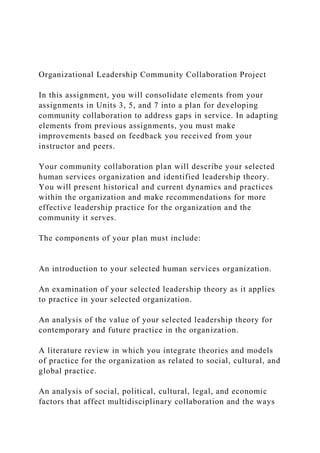 Organizational Leadership Community Collaboration Project
In this assignment, you will consolidate elements from your
assignments in Units 3, 5, and 7 into a plan for developing
community collaboration to address gaps in service. In adapting
elements from previous assignments, you must make
improvements based on feedback you received from your
instructor and peers.
Your community collaboration plan will describe your selected
human services organization and identified leadership theory.
You will present historical and current dynamics and practices
within the organization and make recommendations for more
effective leadership practice for the organization and the
community it serves.
The components of your plan must include:
An introduction to your selected human services organization.
An examination of your selected leadership theory as it applies
to practice in your selected organization.
An analysis of the value of your selected leadership theory for
contemporary and future practice in the organization.
A literature review in which you integrate theories and models
of practice for the organization as related to social, cultural, and
global practice.
An analysis of social, political, cultural, legal, and economic
factors that affect multidisciplinary collaboration and the ways
 