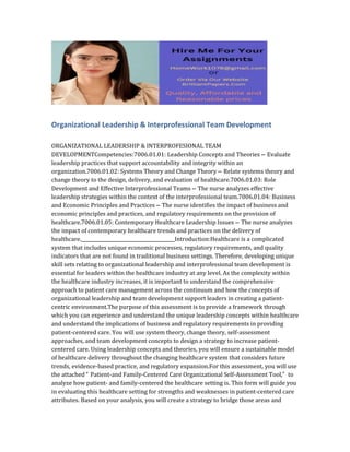 Organizational Leadership & Interprofessional Team Development
ORGANIZATIONAL LEADERSHIP & INTERPROFESIONAL TEAM
DEVELOPMENTCompetencies:7006.01.01: Leadership Concepts and Theories – Evaluate
leadership practices that support accountability and integrity within an
organization.7006.01.02: Systems Theory and Change Theory – Relate systems theory and
change theory to the design, delivery, and evaluation of healthcare.7006.01.03: Role
Development and Effective Interprofessional Teams – The nurse analyzes effective
leadership strategies within the context of the interprofessional team.7006.01.04: Business
and Economic Principles and Practices – The nurse identifies the impact of business and
economic principles and practices, and regulatory requirements on the provision of
healthcare.7006.01.05: Contemporary Healthcare Leadership Issues – The nurse analyzes
the impact of contemporary healthcare trends and practices on the delivery of
healthcare.________________________________________Introduction:Healthcare is a complicated
system that includes unique economic processes, regulatory requirements, and quality
indicators that are not found in traditional business settings. Therefore, developing unique
skill sets relating to organizational leadership and interprofessional team development is
essential for leaders within the healthcare industry at any level. As the complexity within
the healthcare industry increases, it is important to understand the comprehensive
approach to patient care management across the continuum and how the concepts of
organizational leadership and team development support leaders in creating a patient-
centric environment.The purpose of this assessment is to provide a framework through
which you can experience and understand the unique leadership concepts within healthcare
and understand the implications of business and regulatory requirements in providing
patient-centered care. You will use system theory, change theory, self-assessment
approaches, and team development concepts to design a strategy to increase patient-
centered care. Using leadership concepts and theories, you will ensure a sustainable model
of healthcare delivery throughout the changing healthcare system that considers future
trends, evidence-based practice, and regulatory expansion.For this assessment, you will use
the attached “ Patient-and Family-Centered Care Organizational Self-Assessment Tool,” to
analyze how patient- and family-centered the healthcare setting is. This form will guide you
in evaluating this healthcare setting for strengths and weaknesses in patient-centered care
attributes. Based on your analysis, you will create a strategy to bridge those areas and
 