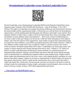 Organizational Leadership versus Tactical Leadership Essay
Tactical Leadership versus Organizational Leadership SGM Carole Puskedra United States Army
Sergeants major Academy Class 40 SGM John Drawbond – Class 40 facilitator 13 Nov 2013
Abstract This paper on Leadership will compare the primary differences and characteristics between
the tactical leader and the organizational leader. I will provide you with the basics for development,
characteristics, and the fundamentals that help guide and influence each leader's style and how they
influence Soldiers to follow them. Leaders at all levels demonstrate their values, knowledge, skills,
and abilities in many different means and methods in ... Show more content on Helpwriting.net ...
An Army Leader is able and willing to act decisively, within the intent and purpose of his superior
leaders, and in the best interest of the organization. Army leaders recognize that organizations built
on mutual trust and confidence, successfully accomplish peacetime and wartime missions." (2006, P.
Viii). Balance molds a leader and in turn, an effective leader is a proactive person who works a
whole lot smarter. President George Bush (1997) states, "Leadership to me means duty, honor, and
country; It means character and it means listening from time to time." (Adrain, p. 35). Path to an
effective Leader Leadership goals should always contain methods of a continuous process of
learning through education, training, and individual experiences that help ensure that the message
will be communicated in a confident and competent manner when leading troops. Soldiers tend to
follow leaders that demonstrate and live the Army values, while displaying their confidence in every
decision that affects change. Leaders are not born as organizational or tactical leaders; but grown by
their genetic determinism, which is inside and the characteristics they work toward; that mold is
which type leader they will become. Not just anyone can lead; you must have the desire to lead, be
willing to make the commitment to being a leader, and prepare yourself properly, then you have the
desire to become a leader. (Fulton, 1995). Both organizational and tactical
... Get more on HelpWriting.net ...
 