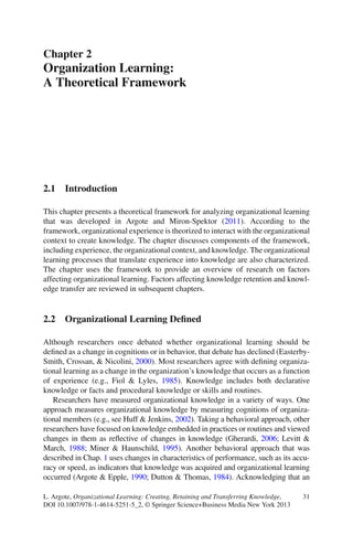 31L. Argote, Organizational Learning: Creating, Retaining and Transferring Knowledge,
DOI 10.1007/978-1-4614-5251-5_2, © Springer Science+Business Media New York 2013
2.1 Introduction
This chapter presents a theoretical framework for analyzing organizational learning
that was developed in Argote and Miron-Spektor (2011). According to the
framework, organizational experience is theorized to interact with the organizational
context to create knowledge. The chapter discusses components of the framework,
including experience, the organizational context, and knowledge. The organizational
learning processes that translate experience into knowledge are also characterized.
The chapter uses the framework to provide an overview of research on factors
affecting organizational learning. Factors affecting knowledge retention and knowl-
edge transfer are reviewed in subsequent chapters.
2.2 Organizational Learning Deﬁned
Although researchers once debated whether organizational learning should be
deﬁned as a change in cognitions or in behavior, that debate has declined (Easterby-
Smith, Crossan, & Nicolini, 2000). Most researchers agree with deﬁning organiza-
tional learning as a change in the organization’s knowledge that occurs as a function
of experience (e.g., Fiol & Lyles, 1985). Knowledge includes both declarative
knowledge or facts and procedural knowledge or skills and routines.
Researchers have measured organizational knowledge in a variety of ways. One
approach measures organizational knowledge by measuring cognitions of organiza-
tional members (e.g., see Huff & Jenkins, 2002). Taking a behavioral approach, other
researchers have focused on knowledge embedded in practices or routines and viewed
changes in them as reﬂective of changes in knowledge (Gherardi, 2006; Levitt &
March, 1988; Miner & Haunschild, 1995). Another behavioral approach that was
described in Chap. 1 uses changes in characteristics of performance, such as its accu-
racy or speed, as indicators that knowledge was acquired and organizational learning
occurred (Argote & Epple, 1990; Dutton & Thomas, 1984). Acknowledging that an
Chapter 2
Organization Learning:
A Theoretical Framework
 