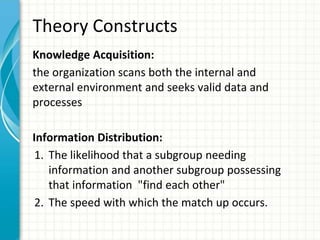 Theory Constructs
Knowledge Acquisition:
the organization scans both the internal and
external environment and seeks valid data and
processes
Information Distribution:
1. The likelihood that a subgroup needing
information and another subgroup possessing
that information "find each other"
2. The speed with which the match up occurs.
 