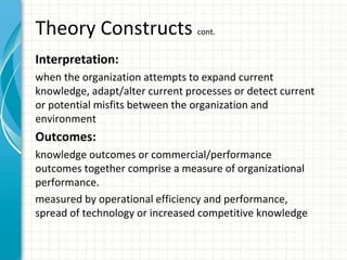 Theory Constructs cont.
Interpretation:
when the organization attempts to expand current
knowledge, adapt/alter current processes or detect current
or potential misfits between the organization and
environment
Outcomes:
knowledge outcomes or commercial/performance
outcomes together comprise a measure of organizational
performance.
measured by operational efficiency and performance,
spread of technology or increased competitive knowledge
 