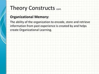 Theory Constructs cont.
Organizational Memory:
The ability of the organization to encode, store and retrieve
information from past experience is created by and helps
create Organizational Learning.
 
