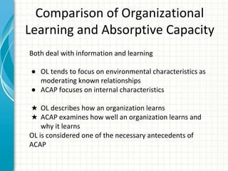 Comparison of Organizational
Learning and Absorptive Capacity
Both deal with information and learning
● OL tends to focus on environmental characteristics as
moderating known relationships
● ACAP focuses on internal characteristics
★ OL describes how an organization learns
★ ACAP examines how well an organization learns and
why it learns
OL is considered one of the necessary antecedents of
ACAP
 