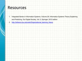 Resources
1. Integrated Series in Information Systems, Volume 29, Information Systems Theory Explaining
and Predicting Our Digital Society, Vol. 2, Springer; 2012 edition
2. http://istheory.byu.edu/wiki/Organizational_learning_theory
 