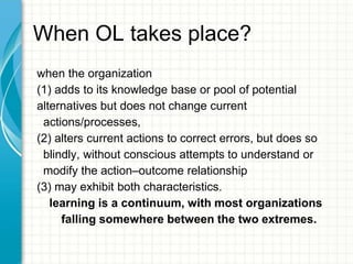 When OL takes place?
when the organization
(1) adds to its knowledge base or pool of potential
alternatives but does not change current
actions/processes,
(2) alters current actions to correct errors, but does so
blindly, without conscious attempts to understand or
modify the action–outcome relationship
(3) may exhibit both characteristics.
learning is a continuum, with most organizations
falling somewhere between the two extremes.
 