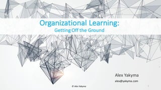 Organizational	Learning:	
Getting	Off	the	Ground
Alex	Yakyma
1
alex@yakyma.com
©	Alex	Yakyma
 