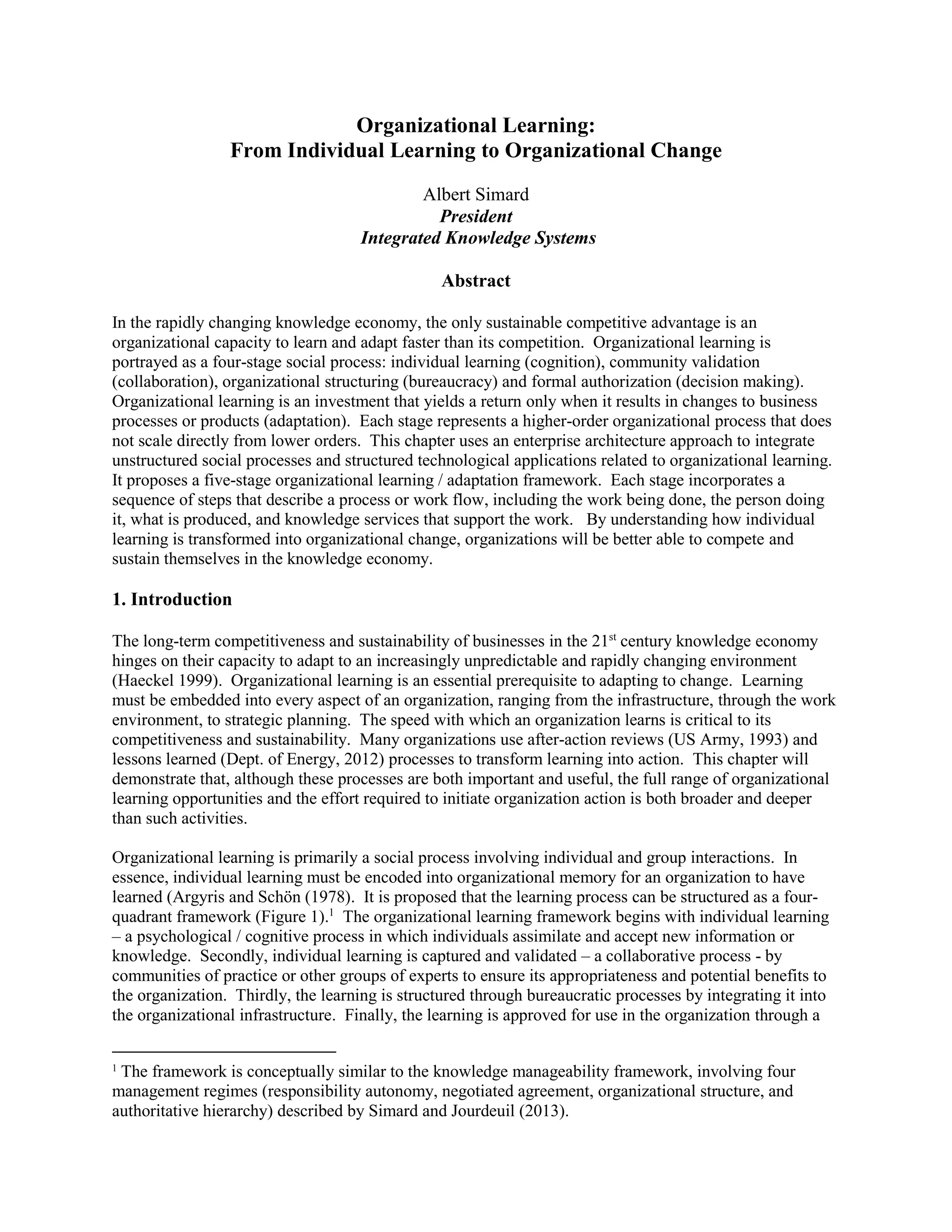 Organizational Learning: 
From Individual Learning to Organizational Change 
Albert Simard 
President 
Integrated Knowledge Systems 
Abstract 
In the rapidly changing knowledge economy, the only sustainable competitive advantage is an organizational capacity to learn and adapt faster than its competition. Organizational learning is portrayed as a four-stage social process: individual learning (cognition), community validation (collaboration), organizational structuring (bureaucracy) and formal authorization (decision making). Organizational learning is an investment that yields a return only when it results in changes to business processes or products (adaptation). Each stage represents a higher-order organizational process that does not scale directly from lower orders. This chapter uses an enterprise architecture approach to integrate unstructured social processes and structured technological applications related to organizational learning. It proposes a five-stage organizational learning / adaptation framework. Each stage incorporates a sequence of steps that describe a process or work flow, including the work being done, the person doing it, what is produced, and knowledge services that support the work. By understanding how individual learning is transformed into organizational change, organizations will be better able to compete and sustain themselves in the knowledge economy. 
1. Introduction 
The long-term competitiveness and sustainability of businesses in the 21st century knowledge economy hinges on their capacity to adapt to an increasingly unpredictable and rapidly changing environment (Haeckel 1999). Organizational learning is an essential prerequisite to adapting to change. Learning must be embedded into every aspect of an organization, ranging from the infrastructure, through the work environment, to strategic planning. The speed with which an organization learns is critical to its competitiveness and sustainability. Many organizations use after-action reviews (US Army, 1993) and lessons learned (Dept. of Energy, 2012) processes to transform learning into action. This chapter will demonstrate that, although these processes are both important and useful, the full range of organizational learning opportunities and the effort required to initiate organization action is both broader and deeper than such activities. 
Organizational learning is primarily a social process involving individual and group interactions. In essence, individual learning must be encoded into organizational memory for an organization to have learned (Argyris and Schön (1978). It is proposed that the learning process can be structured as a four- quadrant framework (Figure 1).1 The organizational learning framework begins with individual learning – a psychological / cognitive process in which individuals assimilate and accept new information or knowledge. Secondly, individual learning is captured and validated – a collaborative process - by communities of practice or other groups of experts to ensure its appropriateness and potential benefits to the organization. Thirdly, the learning is structured through bureaucratic processes by integrating it into the organizational infrastructure. Finally, the learning is approved for use in the organization through a 
1 The framework is conceptually similar to the knowledge manageability framework, involving four management regimes (responsibility autonomy, negotiated agreement, organizational structure, and authoritative hierarchy) described by Simard and Jourdeuil (2013).  