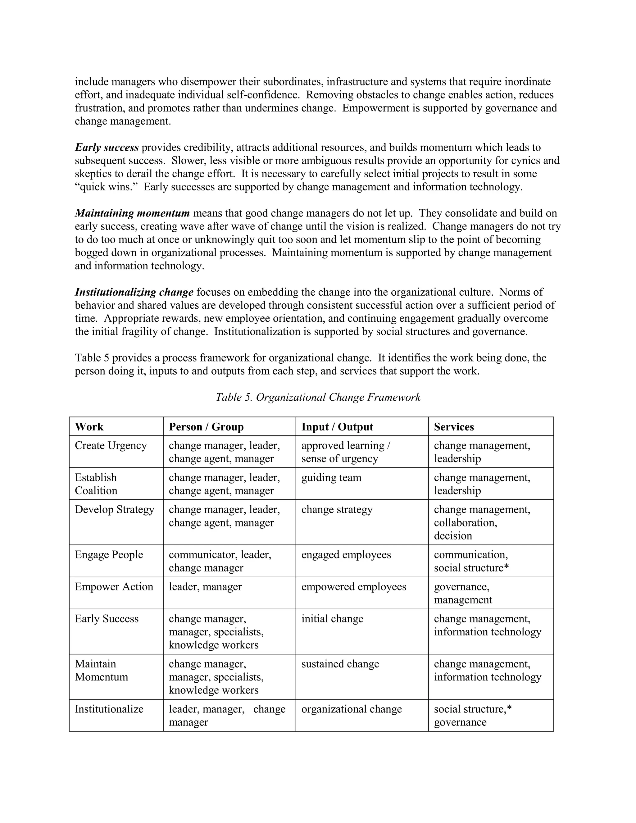 include managers who disempower their subordinates, infrastructure and systems that require inordinate effort, and inadequate individual self-confidence. Removing obstacles to change enables action, reduces frustration, and promotes rather than undermines change. Empowerment is supported by governance and change management. 
Early success provides credibility, attracts additional resources, and builds momentum which leads to subsequent success. Slower, less visible or more ambiguous results provide an opportunity for cynics and skeptics to derail the change effort. It is necessary to carefully select initial projects to result in some “quick wins.” Early successes are supported by change management and information technology. 
Maintaining momentum means that good change managers do not let up. They consolidate and build on early success, creating wave after wave of change until the vision is realized. Change managers do not try to do too much at once or unknowingly quit too soon and let momentum slip to the point of becoming bogged down in organizational processes. Maintaining momentum is supported by change management and information technology. 
Institutionalizing change focuses on embedding the change into the organizational culture. Norms of behavior and shared values are developed through consistent successful action over a sufficient period of time. Appropriate rewards, new employee orientation, and continuing engagement gradually overcome the initial fragility of change. Institutionalization is supported by social structures and governance. 
Table 5 provides a process framework for organizational change. It identifies the work being done, the person doing it, inputs to and outputs from each step, and services that support the work. 
Table 5. Organizational Change Framework 
Work 
Person / Group 
Input / Output 
Services 
Create Urgency 
change manager, leader, change agent, manager 
approved learning / sense of urgency 
change management, leadership 
Establish Coalition 
change manager, leader, change agent, manager 
guiding team 
change management, leadership 
Develop Strategy 
change manager, leader, change agent, manager 
change strategy 
change management, collaboration, decision 
Engage People 
communicator, leader, change manager 
engaged employees 
communication, social structure* 
Empower Action 
leader, manager 
empowered employees 
governance, management 
Early Success 
change manager, manager, specialists, knowledge workers 
initial change 
change management, information technology 
Maintain Momentum 
change manager, manager, specialists, knowledge workers 
sustained change 
change management, information technology 
Institutionalize 
leader, manager, change manager 
organizational change 
social structure,* governance  