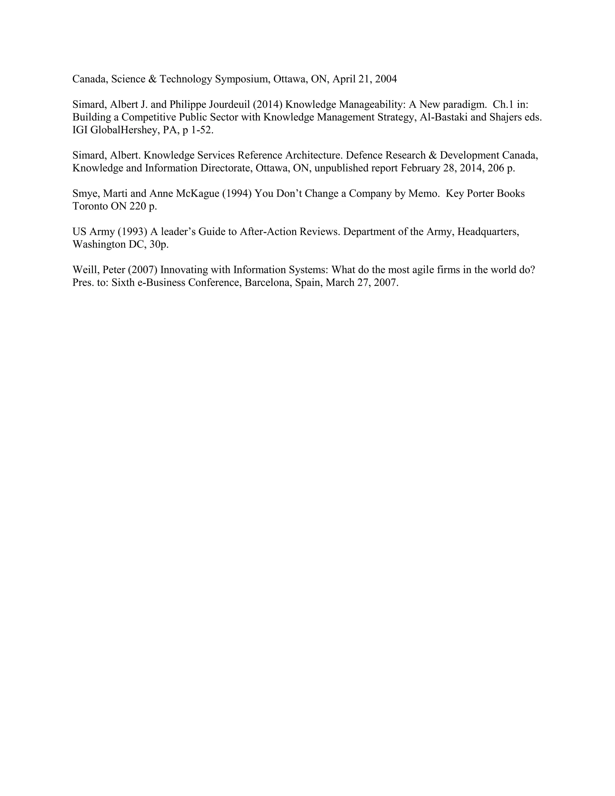 Canada, Science & Technology Symposium, Ottawa, ON, April 21, 2004 
Simard, Albert J. and Philippe Jourdeuil (2014) Knowledge Manageability: A New paradigm. Ch.1 in: Building a Competitive Public Sector with Knowledge Management Strategy, Al-Bastaki and Shajers eds. IGI GlobalHershey, PA, p 1-52. 
Simard, Albert. Knowledge Services Reference Architecture. Defence Research & Development Canada, Knowledge and Information Directorate, Ottawa, ON, unpublished report February 28, 2014, 206 p. 
Smye, Marti and Anne McKague (1994) You Don’t Change a Company by Memo. Key Porter Books Toronto ON 220 p. 
US Army (1993) A leader’s Guide to After-Action Reviews. Department of the Army, Headquarters, Washington DC, 30p. 
Weill, Peter (2007) Innovating with Information Systems: What do the most agile firms in the world do? Pres. to: Sixth e-Business Conference, Barcelona, Spain, March 27, 2007. 
