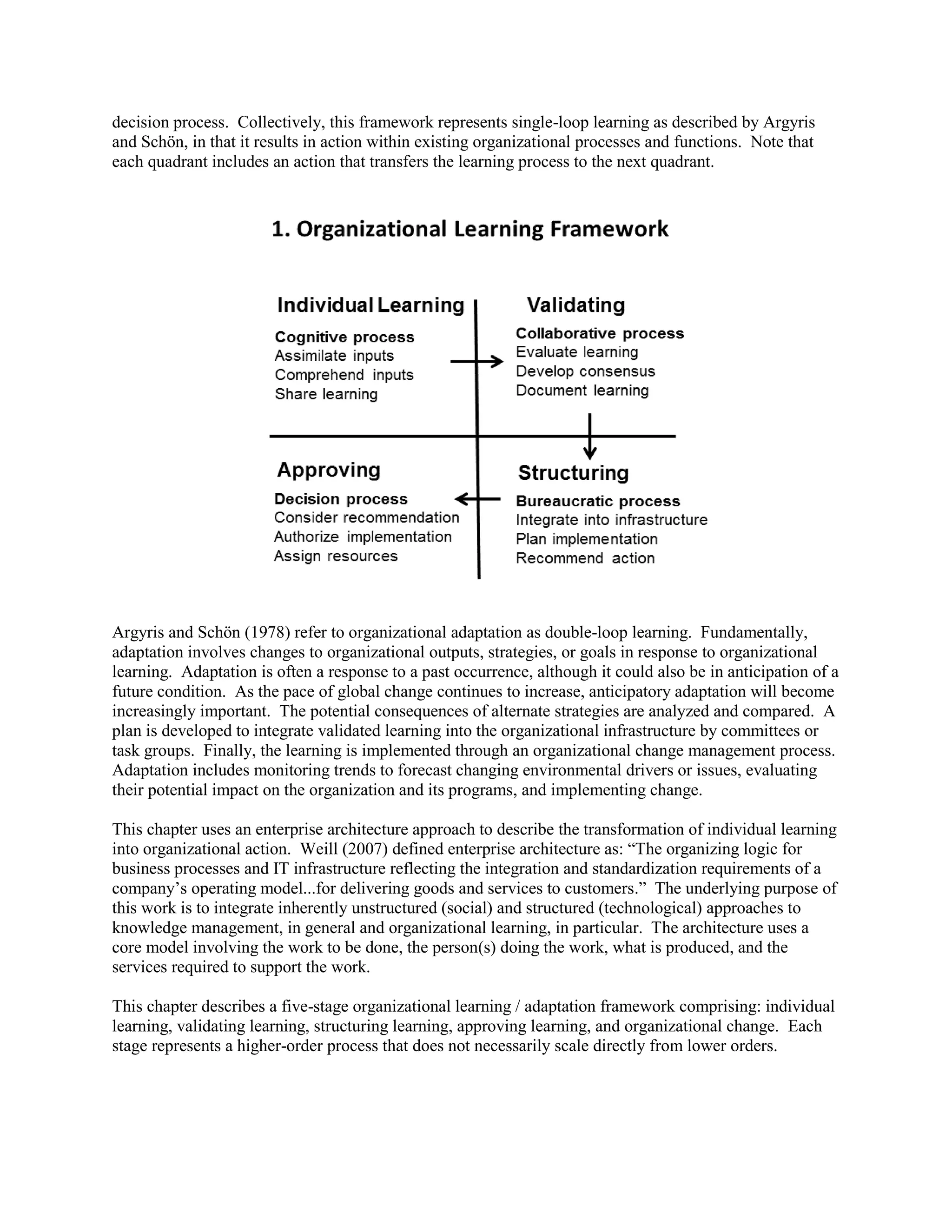 decision process. Collectively, this framework represents single-loop learning as described by Argyris and Schön, in that it results in action within existing organizational processes and functions. Note that each quadrant includes an action that transfers the learning process to the next quadrant. 
Argyris and Schön (1978) refer to organizational adaptation as double-loop learning. Fundamentally, adaptation involves changes to organizational outputs, strategies, or goals in response to organizational learning. Adaptation is often a response to a past occurrence, although it could also be in anticipation of a future condition. As the pace of global change continues to increase, anticipatory adaptation will become increasingly important. The potential consequences of alternate strategies are analyzed and compared. A plan is developed to integrate validated learning into the organizational infrastructure by committees or task groups. Finally, the learning is implemented through an organizational change management process. Adaptation includes monitoring trends to forecast changing environmental drivers or issues, evaluating their potential impact on the organization and its programs, and implementing change. 
This chapter uses an enterprise architecture approach to describe the transformation of individual learning into organizational action. Weill (2007) defined enterprise architecture as: “The organizing logic for business processes and IT infrastructure reflecting the integration and standardization requirements of a company’s operating model...for delivering goods and services to customers.” The underlying purpose of this work is to integrate inherently unstructured (social) and structured (technological) approaches to knowledge management, in general and organizational learning, in particular. The architecture uses a core model involving the work to be done, the person(s) doing the work, what is produced, and the services required to support the work. 
This chapter describes a five-stage organizational learning / adaptation framework comprising: individual learning, validating learning, structuring learning, approving learning, and organizational change. Each stage represents a higher-order process that does not necessarily scale directly from lower orders. 
 