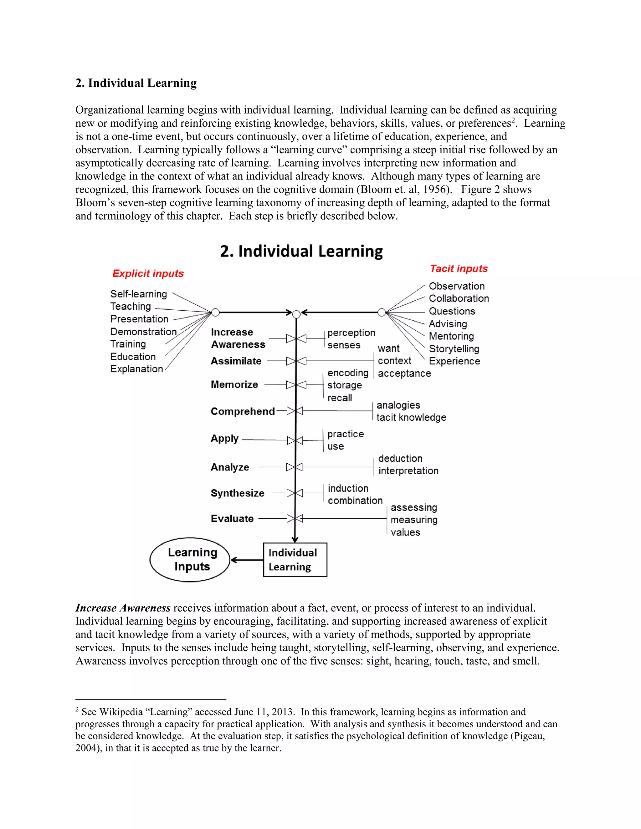 2. Individual Learning 
Organizational learning begins with individual learning. Individual learning can be defined as acquiring new or modifying and reinforcing existing knowledge, behaviors, skills, values, or preferences2. Learning is not a one-time event, but occurs continuously, over a lifetime of education, experience, and observation. Learning typically follows a “learning curve” comprising a steep initial rise followed by an asymptotically decreasing rate of learning. Learning involves interpreting new information and knowledge in the context of what an individual already knows. Although many types of learning are recognized, this framework focuses on the cognitive domain (Bloom et. al, 1956). Figure 2 shows Bloom’s seven-step cognitive learning taxonomy of increasing depth of learning, adapted to the format and terminology of this chapter. Each step is briefly described below. 
Increase Awareness receives information about a fact, event, or process of interest to an individual. Individual learning begins by encouraging, facilitating, and supporting increased awareness of explicit and tacit knowledge from a variety of sources, with a variety of methods, supported by appropriate services. Inputs to the senses include being taught, storytelling, self-learning, observing, and experience. Awareness involves perception through one of the five senses: sight, hearing, touch, taste, and smell. 
2 See Wikipedia “Learning” accessed June 11, 2013. In this framework, learning begins as information and progresses through a capacity for practical application. With analysis and synthesis it becomes understood and can be considered knowledge. At the evaluation step, it satisfies the psychological definition of knowledge (Pigeau, 2004), in that it is accepted as true by the learner.  