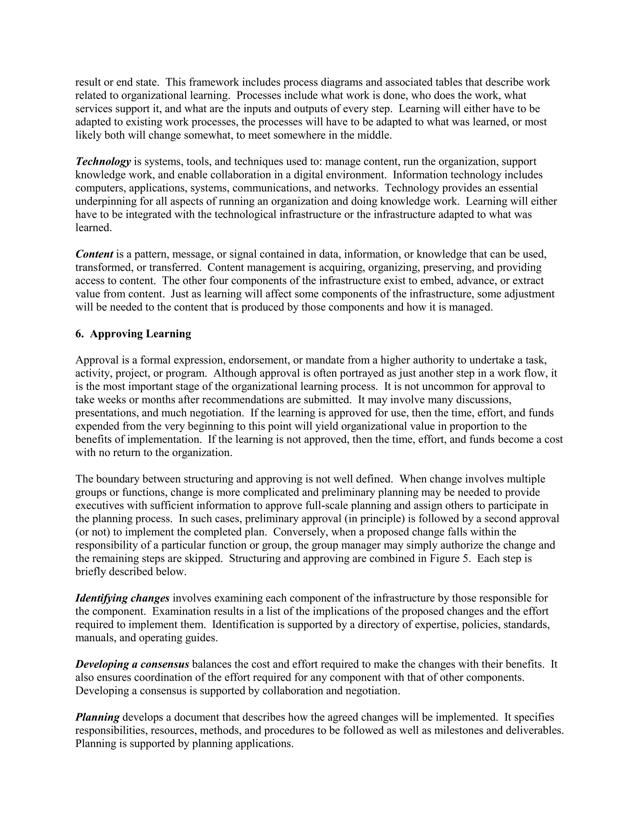 result or end state. This framework includes process diagrams and associated tables that describe work related to organizational learning. Processes include what work is done, who does the work, what services support it, and what are the inputs and outputs of every step. Learning will either have to be adapted to existing work processes, the processes will have to be adapted to what was learned, or most likely both will change somewhat, to meet somewhere in the middle. 
Technology is systems, tools, and techniques used to: manage content, run the organization, support knowledge work, and enable collaboration in a digital environment. Information technology includes computers, applications, systems, communications, and networks. Technology provides an essential underpinning for all aspects of running an organization and doing knowledge work. Learning will either have to be integrated with the technological infrastructure or the infrastructure adapted to what was learned. 
Content is a pattern, message, or signal contained in data, information, or knowledge that can be used, transformed, or transferred. Content management is acquiring, organizing, preserving, and providing access to content. The other four components of the infrastructure exist to embed, advance, or extract value from content. Just as learning will affect some components of the infrastructure, some adjustment will be needed to the content that is produced by those components and how it is managed. 
6. Approving Learning 
Approval is a formal expression, endorsement, or mandate from a higher authority to undertake a task, activity, project, or program. Although approval is often portrayed as just another step in a work flow, it is the most important stage of the organizational learning process. It is not uncommon for approval to take weeks or months after recommendations are submitted. It may involve many discussions, presentations, and much negotiation. If the learning is approved for use, then the time, effort, and funds expended from the very beginning to this point will yield organizational value in proportion to the benefits of implementation. If the learning is not approved, then the time, effort, and funds become a cost with no return to the organization. 
The boundary between structuring and approving is not well defined. When change involves multiple groups or functions, change is more complicated and preliminary planning may be needed to provide executives with sufficient information to approve full-scale planning and assign others to participate in the planning process. In such cases, preliminary approval (in principle) is followed by a second approval (or not) to implement the completed plan. Conversely, when a proposed change falls within the responsibility of a particular function or group, the group manager may simply authorize the change and the remaining steps are skipped. Structuring and approving are combined in Figure 5. Each step is briefly described below. 
Identifying changes involves examining each component of the infrastructure by those responsible for the component. Examination results in a list of the implications of the proposed changes and the effort required to implement them. Identification is supported by a directory of expertise, policies, standards, manuals, and operating guides. 
Developing a consensus balances the cost and effort required to make the changes with their benefits. It also ensures coordination of the effort required for any component with that of other components. Developing a consensus is supported by collaboration and negotiation. 
Planning develops a document that describes how the agreed changes will be implemented. It specifies responsibilities, resources, methods, and procedures to be followed as well as milestones and deliverables. Planning is supported by planning applications.  