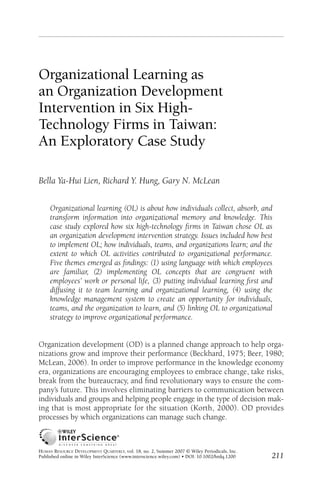 hrdq18204.qxd     5/24/07        2:02 PM        Page 211




          Organizational Learning as
          an Organization Development
          Intervention in Six High-
          Technology Firms in Taiwan:
          An Exploratory Case Study

          Bella Ya-Hui Lien, Richard Y. Hung, Gary N. McLean


                Organizational learning (OL) is about how individuals collect, absorb, and
                transform information into organizational memory and knowledge. This
                case study explored how six high-technology ﬁrms in Taiwan chose OL as
                an organization development intervention strategy. Issues included how best
                to implement OL; how individuals, teams, and organizations learn; and the
                extent to which OL activities contributed to organizational performance.
                Five themes emerged as ﬁndings: (1) using language with which employees
                are familiar, (2) implementing OL concepts that are congruent with
                employees’ work or personal life, (3) putting individual learning ﬁrst and
                diffusing it to team learning and organizational learning, (4) using the
                knowledge management system to create an opportunity for individuals,
                teams, and the organization to learn, and (5) linking OL to organizational
                strategy to improve organizational performance.


          Organization development (OD) is a planned change approach to help orga-
          nizations grow and improve their performance (Beckhard, 1975; Beer, 1980;
          McLean, 2006). In order to improve performance in the knowledge economy
          era, organizations are encouraging employees to embrace change, take risks,
          break from the bureaucracy, and ﬁnd revolutionary ways to ensure the com-
          pany’s future. This involves eliminating barriers to communication between
          individuals and groups and helping people engage in the type of decision mak-
          ing that is most appropriate for the situation (Korth, 2000). OD provides
          processes by which organizations can manage such change.



          HUMAN RESOURCE DEVELOPMENT QUARTERLY, vol. 18, no. 2, Summer 2007 © Wiley Periodicals, Inc.
          Published online in Wiley InterScience (www.interscience.wiley.com) • DOI: 10.1002/hrdq.1200   211
 
