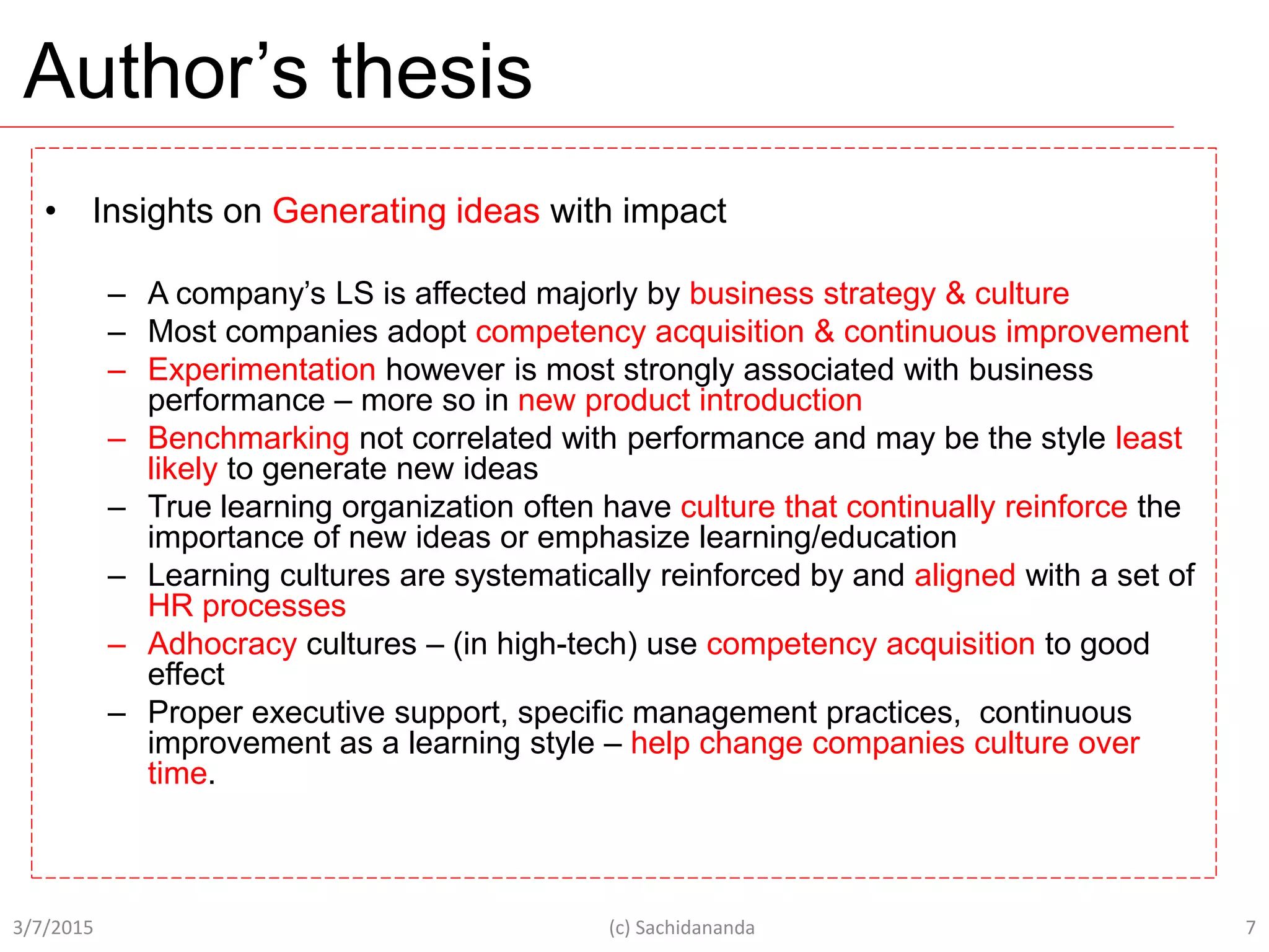 Author’s thesis
• Insights on Generating ideas with impact
– A company’s LS is affected majorly by business strategy & culture
– Most companies adopt competency acquisition & continuous improvement
– Experimentation however is most strongly associated with business
performance – more so in new product introduction
– Benchmarking not correlated with performance and may be the style least
likely to generate new ideas
– True learning organization often have culture that continually reinforce the
importance of new ideas or emphasize learning/education
– Learning cultures are systematically reinforced by and aligned with a set of
HR processes
– Adhocracy cultures – (in high-tech) use competency acquisition to good
effect
– Proper executive support, specific management practices, continuous
improvement as a learning style – help change companies culture over
time.
3/7/2015 (c) Sachidananda 7
 