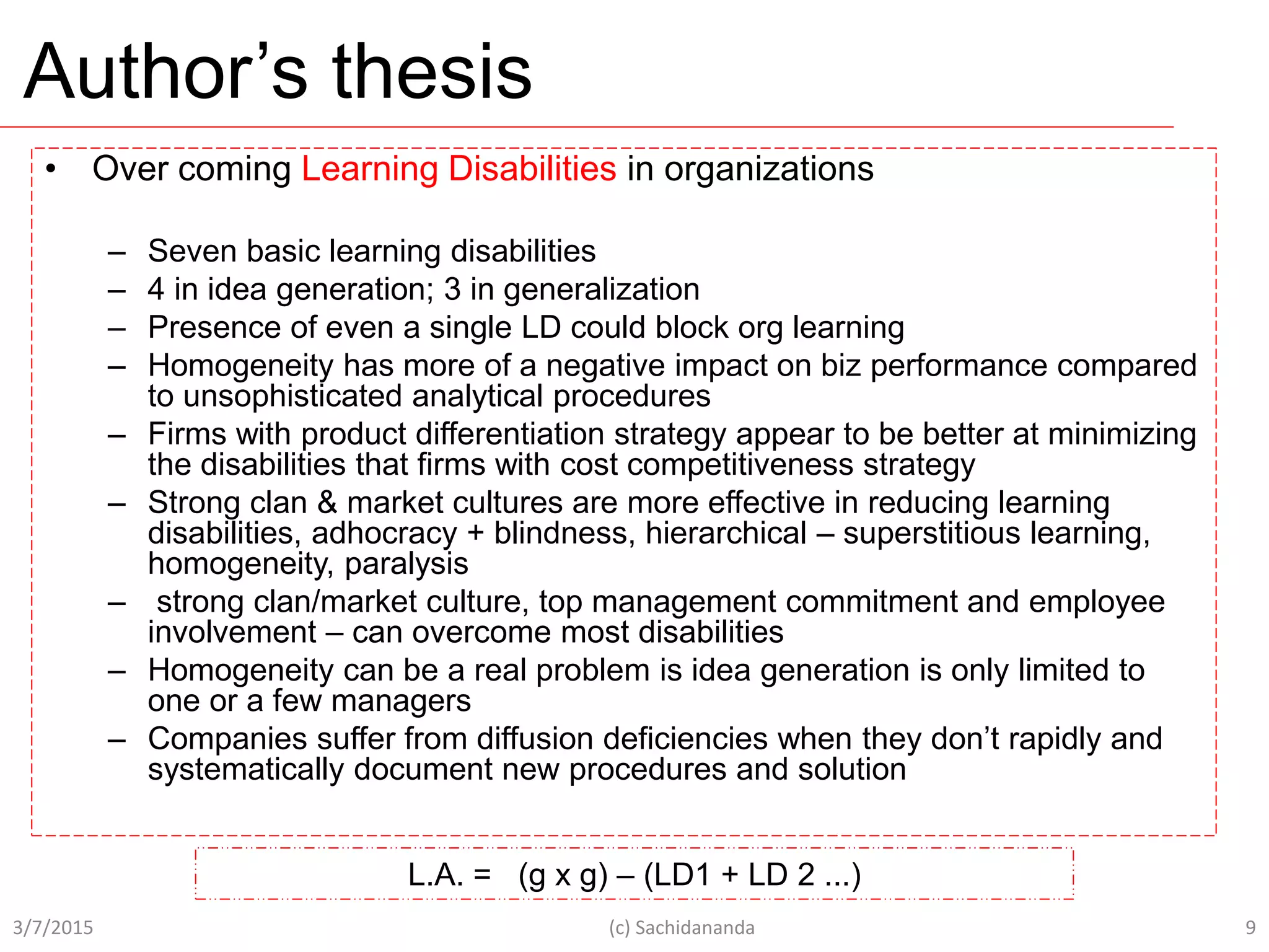 Author’s thesis
3/7/2015 (c) Sachidananda 9
L.A. = (g x g) – (LD1 + LD 2 ...)
• Over coming Learning Disabilities in organizations
– Seven basic learning disabilities
– 4 in idea generation; 3 in generalization
– Presence of even a single LD could block org learning
– Homogeneity has more of a negative impact on biz performance compared
to unsophisticated analytical procedures
– Firms with product differentiation strategy appear to be better at minimizing
the disabilities that firms with cost competitiveness strategy
– Strong clan & market cultures are more effective in reducing learning
disabilities, adhocracy + blindness, hierarchical – superstitious learning,
homogeneity, paralysis
– strong clan/market culture, top management commitment and employee
involvement – can overcome most disabilities
– Homogeneity can be a real problem is idea generation is only limited to
one or a few managers
– Companies suffer from diffusion deficiencies when they don’t rapidly and
systematically document new procedures and solution
 