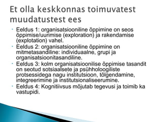 • Eeldus 1: organisatsiooniline õppimine on seos
õppimise/uurimise (exploration) ja rakendamise
(explotation) vahel.
• Eeldus 2: organisatsiooniline õppimine on
mitmetasandiline: individuaalne, grupi ja
organisatsioonitasandiline.
• Eeldus 3: kolm organisatsioonilise õppimise tasandit
on seotud sotsiaalsete ja psühholoogiliste
protsessidega nagu institutsioon, tõlgendamine,
integreerimine ja institutsionaliseerumine.
• Eeldus 4: Kognitiivsus mõjutab tegevusi ja toimib ka
vastupidi.
 