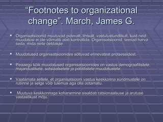 ““Footnotes to organizationalFootnotes to organizational
change”. March, James G.change”. March, James G.
 Organisatsioonid muutuvad pidevalt, lihtsalt, vastutustundlikult, kuid neidOrganisatsioonid muutuvad pidevalt, lihtsalt, vastutustundlikult, kuid neid
muudatusi ei ole võimalik alati kontrollida. Organisatsioonid teevad harvamuudatusi ei ole võimalik alati kontrollida. Organisatsioonid teevad harva
seda, mida neile öeldakse.seda, mida neile öeldakse.
 Muudatused organisatsioonides sõltuvad erinevatest protsessidest.Muudatused organisatsioonides sõltuvad erinevatest protsessidest.
 Peaaegu kõik muudatused organisatsioonides on vastus demograafilistele,Peaaegu kõik muudatused organisatsioonides on vastus demograafilistele,
majanduslikele, sotsiaalsetele ja poliitilistele muudatustele.majanduslikele, sotsiaalsetele ja poliitilistele muudatustele.
 Vaatamata sellele, et organisatsiooni vastus keskkonna sündmustele onVaatamata sellele, et organisatsiooni vastus keskkonna sündmustele on
rutiinne ja selge võib tulemus aga olla ootamatu.rutiinne ja selge võib tulemus aga olla ootamatu.
 Muutuva keskkonnaga kohanemine sisaldab ratsionaalsuse ja arutuseMuutuva keskkonnaga kohanemine sisaldab ratsionaalsuse ja arutuse
vastastikust mõju.vastastikust mõju.
 