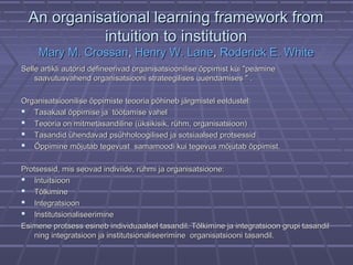 AAn organisational learning framework fromn organisational learning framework from
intuition to institutionintuition to institution
Mary M. CrossanMary M. Crossan,, Henry W. LaneHenry W. Lane,, Roderick E. WhiteRoderick E. White
Selle artikli autorid defineerivad organisatsioonilise õppimist kui "peamineSelle artikli autorid defineerivad organisatsioonilise õppimist kui "peamine
saavutusvahend organisatsiooni strateegilises uuendamises " .saavutusvahend organisatsiooni strateegilises uuendamises " .
Organisatsioonilise õppimiste teooria põhineb järgmistel eeldustelOrganisatsioonilise õppimiste teooria põhineb järgmistel eeldustel::
 TasakaalTasakaal õppimise ja töötamise vahelõppimise ja töötamise vahel
 Teooria on mitmetasandiline (üksikisik, rühm, organisatsioon)Teooria on mitmetasandiline (üksikisik, rühm, organisatsioon)
 Tasandid ühendavad psühholoogilised ja sotsiaalsed protsessidTasandid ühendavad psühholoogilised ja sotsiaalsed protsessid
 Õppimine mõjutab tegevust samamoodi kui tegevus mõjutab õppimist.Õppimine mõjutab tegevust samamoodi kui tegevus mõjutab õppimist.
Protsessid, mis seovad indiviide, rühmi ja organisatsioone:Protsessid, mis seovad indiviide, rühmi ja organisatsioone:
 IntuitsioonIntuitsioon
 TõlkimineTõlkimine
 IntegratsioonIntegratsioon
 InstitutsionaliseerimineInstitutsionaliseerimine
Esimene protsess esineb individuaalsel tasandil. Tõlkimine ja integratsioon grupi tasandilEsimene protsess esineb individuaalsel tasandil. Tõlkimine ja integratsioon grupi tasandil
ning integratsioon ja institutsionaliseerimine organisatsiooni tasandil.ning integratsioon ja institutsionaliseerimine organisatsiooni tasandil.
 