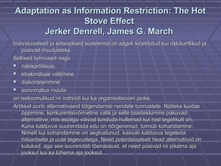 Adaptation as Information Restriction: The HotAdaptation as Information Restriction: The Hot
Stove EffectStove Effect
Jerker Denrell, James G. MarchJerker Denrell, James G. March
Individuaalsed ja sotsiaalsed süsteemid on sageli kirjeldatud kui riskikartlikud jaIndividuaalsed ja sotsiaalsed süsteemid on sageli kirjeldatud kui riskikartlikud ja
püsivad muutusteks.püsivad muutusteks.
Sellised tunnused naguSellised tunnused nagu
 riskikartlikkus,riskikartlikkus,
 ebakindluse vältimineebakindluse vältimine
 diskonteeriminediskonteerimine
 soovimatus muutasoovimatus muuta
on iseloomulikud nii indiviidi kui ka organisatsiooni jaoks.on iseloomulikud nii indiviidi kui ka organisatsiooni jaoks.
Artikkel uurib alternatiivseid tõlgendamisi nendele tunnustele. Näiteks kuidasArtikkel uurib alternatiivseid tõlgendamisi nendele tunnustele. Näiteks kuidas
õppimine, konkurentsivõimeline valik ja selleõppimine, konkurentsivõimeline valik ja selle taastekkiminetaastekkimine pakuvadpakuvad
alternatiive, mis esialgu võivad tunduda hullemad kui nad tegelikult on.alternatiive, mis esialgu võivad tunduda hullemad kui nad tegelikult on.
Kuna kalduvus suurendada edu on nõrgenenud, toimub kohandamine.Kuna kalduvus suurendada edu on nõrgenenud, toimub kohandamine.
Nimelt kui kohandamine on aeglustunud, kasvab kalduvus tegeledaNimelt kui kohandamine on aeglustunud, kasvab kalduvus tegeleda
riskantsete ja uute tegevustega. Need potentsiaalselt head alternatiivid onriskantsete ja uute tegevustega. Need potentsiaalselt head alternatiivid on
kulukad, aga see suurendab tõenäosust, et need püsivad nii pikema ajakulukad, aga see suurendab tõenäosust, et need püsivad nii pikema aja
jooksul kui ka lühema aja jooksul.jooksul kui ka lühema aja jooksul.
 