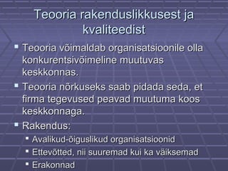Teooria rakenduslikkusest jaTeooria rakenduslikkusest ja
kvaliteedistkvaliteedist
 Teooria võimaldab organisatsioonile ollaTeooria võimaldab organisatsioonile olla
konkurentsivõimeline muutuvaskonkurentsivõimeline muutuvas
keskkonnas.keskkonnas.
 Teooria nõrkuseks saab pidada seda, etTeooria nõrkuseks saab pidada seda, et
firma tegevused peavad muutuma koosfirma tegevused peavad muutuma koos
keskkonnaga.keskkonnaga.
 Rakendus:Rakendus:
 Avalikud-õiguslikud organisatsioonidAvalikud-õiguslikud organisatsioonid
 Ettevõtted, nii suuremad kui ka väiksemadEttevõtted, nii suuremad kui ka väiksemad
 ErakonnadErakonnad
 