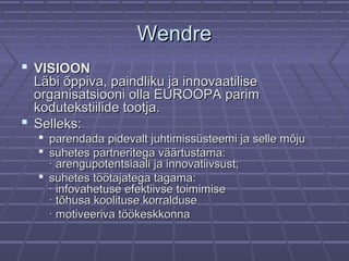 WendreWendre
 VISIOONVISIOON
Läbi õppiva, paindliku ja innovaatiliseLäbi õppiva, paindliku ja innovaatilise
organisatsiooni olla EUROOPA parimorganisatsiooni olla EUROOPA parim
kodutekstiilide tootja.kodutekstiilide tootja.
 Selleks:Selleks:
 parendada pidevalt juhtimissüsteemi ja selle mõjuparendada pidevalt juhtimissüsteemi ja selle mõju
 suhetes partneritega väärtustama:suhetes partneritega väärtustama:
· arengupotentsiaali ja innovatiivsust;· arengupotentsiaali ja innovatiivsust;
 suhetes töötajatega tagama:suhetes töötajatega tagama:
· infovahetuse efektiivse toimimise· infovahetuse efektiivse toimimise
· tõhusa koolituse korralduse· tõhusa koolituse korralduse
· motiveeriva töökeskkonna· motiveeriva töökeskkonna
 