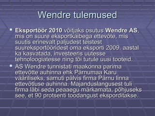 Wendre tulemusedWendre tulemused
 Eksportöör 2010Eksportöör 2010 võitjaks osutusvõitjaks osutus Wendre ASWendre AS,,
mis on suure eksportkäibega ettevõte, mismis on suure eksportkäibega ettevõte, mis
suutis erinevalt paljudest teistestsuutis erinevalt paljudest teistest
suureksportööridest oma eksporti 2009. aastalsuureksportööridest oma eksporti 2009. aastal
ka kasvatada, investeeris uutesseka kasvatada, investeeris uutesse
tehnoloogiatesse ning tõi turule uusi tooteid.tehnoloogiatesse ning tõi turule uusi tooteid.
 AS Wendre tunnistati maakonna parimaAS Wendre tunnistati maakonna parima
ettevõtte auhinna ehk Pärnumaa Karuettevõtte auhinna ehk Pärnumaa Karu
vääriliseks, samuti pälvis firma Pärnu linnavääriliseks, samuti pälvis firma Pärnu linna
ettevõtluse auhinna. Majanduslangusest tuliettevõtluse auhinna. Majanduslangusest tuli
firma läbi seda peaaegu märkamata, põhjuseksfirma läbi seda peaaegu märkamata, põhjuseks
see, et 90 protsenti toodangust eksporditakse.see, et 90 protsenti toodangust eksporditakse.
 