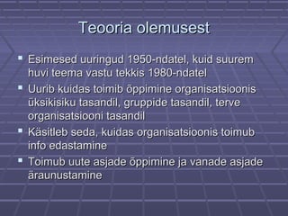 Teooria olemusestTeooria olemusest
 Esimesed uuringud 1950-ndatel, kuid suuremEsimesed uuringud 1950-ndatel, kuid suurem
huvi teema vastu tekkis 1980-ndatelhuvi teema vastu tekkis 1980-ndatel
 Uurib kuidas toimib õppimine organisatsioonisUurib kuidas toimib õppimine organisatsioonis
üksikisiku tasandil, gruppide tasandil, terveüksikisiku tasandil, gruppide tasandil, terve
organisatsiooni tasandilorganisatsiooni tasandil
 Käsitleb seda, kuidas organisatsioonis toimubKäsitleb seda, kuidas organisatsioonis toimub
info edastamineinfo edastamine
 Toimub uute asjade õppimine ja vanade asjadeToimub uute asjade õppimine ja vanade asjade
äraunustamineäraunustamine
 