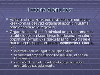 Teooria olemusestTeooria olemusest
 Väidab, et olla konkurentsivõimeline muutuvasVäidab, et olla konkurentsivõimeline muutuvas
keskkonnas peavad organisatsioonid muutmakeskkonnas peavad organisatsioonid muutma
oma eesmärke ja tegevusi.oma eesmärke ja tegevusi.
 Organisatsioonilisel õppimisel on palju sarnasusiOrganisatsioonilisel õppimisel on palju sarnasusi
psühholoogia ja kognitiivse teadusega. Esialgnepsühholoogia ja kognitiivse teadusega. Esialgne
õppimine toimub üksikisiku tasandil, kuid see eiõppimine toimub üksikisiku tasandil, kuid see ei
muutu organisatsiooniliseks õppimiseks nii kaua,muutu organisatsiooniliseks õppimiseks nii kaua,
kui:kui:
 informatsioon on jagatud gruppide vahelinformatsioon on jagatud gruppide vahel
 salvestatud organisatsioonilise mällu nii, et see onsalvestatud organisatsioonilise mällu nii, et see on
kättesaadavkättesaadav
 seda võib kasutada ja edastada organisatsiooniseda võib kasutada ja edastada organisatsiooni
eesmärkide saavutamiseks.eesmärkide saavutamiseks.
 