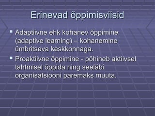 ErinevadErinevad õppimisviisidõppimisviisid
 Adaptiivne ehk kohanev õppimineAdaptiivne ehk kohanev õppimine
(adaptive learning) – kohanemine(adaptive learning) – kohanemine
ümbritseva keskkonnaga.ümbritseva keskkonnaga.
 Proaktiivne õppimine - põhineb aktiivselProaktiivne õppimine - põhineb aktiivsel
tahtmisel õppida ning seeläbitahtmisel õppida ning seeläbi
organisatsiooni paremaks muuta.organisatsiooni paremaks muuta.
 