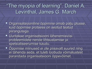 ““The myopia of learning”. Daniel A.The myopia of learning”. Daniel A.
Levinthal, James G. MarchLevinthal, James G. March
 Organisatsiooniline õppimine omab palju plusse,Organisatsiooniline õppimine omab palju plusse,
kuid õppimise protsess on seotud teatudkuid õppimise protsess on seotud teatud
piirangutega.piirangutega.
 Uuritakse organisatsiooni lähenemisviisiUuritakse organisatsiooni lähenemisviisi
probleemidele nende lihtsustamise japrobleemidele nende lihtsustamise ja
spetsialiseerumise kaudu.spetsialiseerumise kaudu.
 Õppimise miinused ei ole piisavalt suured ningÕppimise miinused ei ole piisavalt suured ning
ei tähenda seda, et tuleb loobuda võimalustestei tähenda seda, et tuleb loobuda võimalustest
parandada organisatsiooni õppevõimet.parandada organisatsiooni õppevõimet.
 