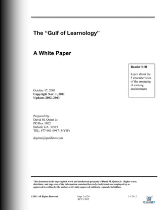 The “Gulf of Learnology”


  A White Paper

                                                                                               Reader ROI

                                                                                               Learn about the
                                                                                               5 characteristics
                                                                                               of the emerging
                                                                                               eLearning
  October 17, 2001                                                                             environment
  Copyright Nov. 1, 2001
  Updates 2002, 2003




  Prepared By:
  David M. Quinn Jr.
  PO Box 1802
  Buford, GA 30519
  TEL: 877-901-6947 (MYIP)

  dquinn@iputilinet.com




  This document is the copyrighted work and intellectual property of David M. Quinn Jr. Rights to use,
  distribute, and copy any of the information contained herein by individuals not employed by or
  approved in writing by the author or it’s duly approved entities is expressly forbidden.


©2011 All Rights Reserved                   Page 1 of 20                                     1/1/2012
                                            RCV1 2012
 