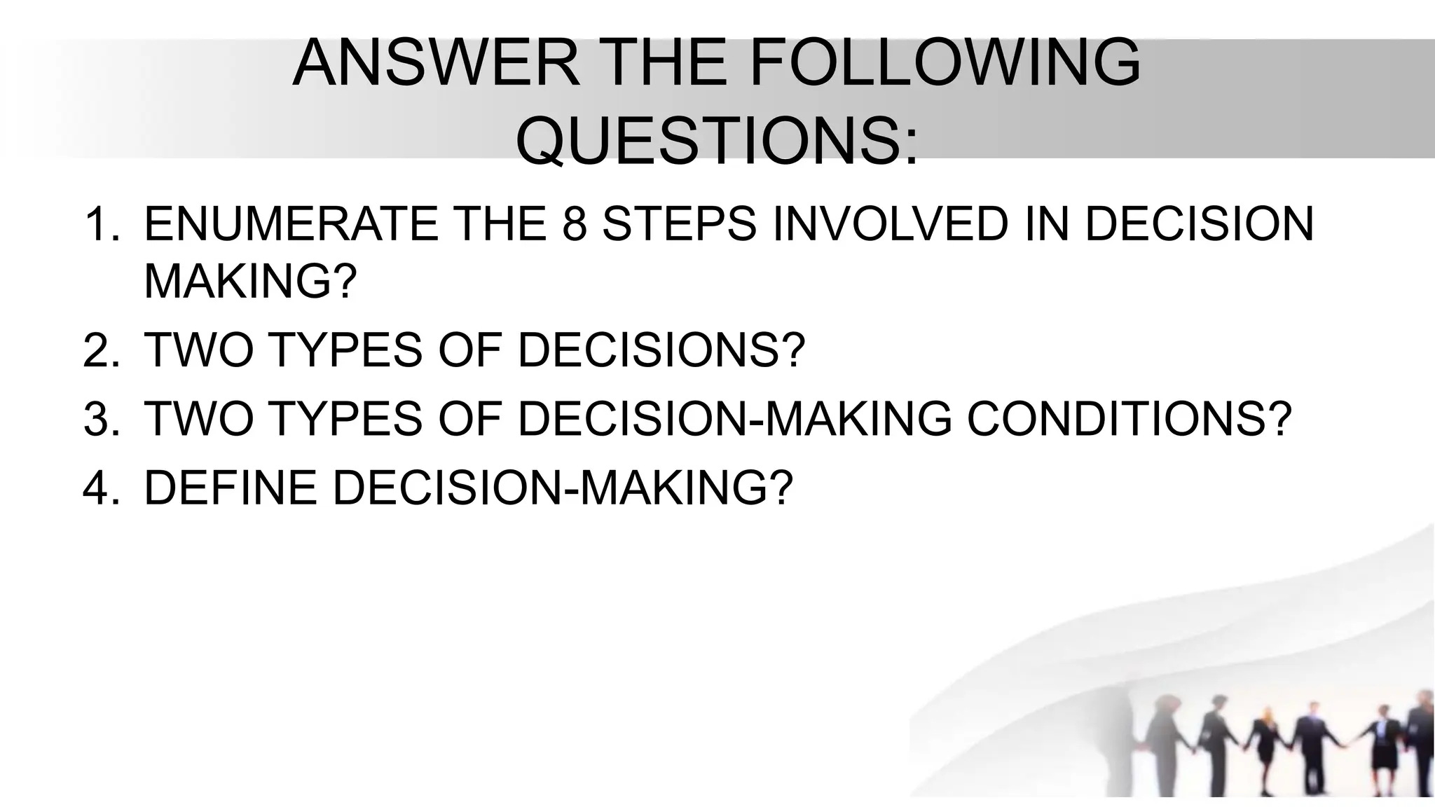 ANSWER THE FOLLOWING
QUESTIONS:
1. ENUMERATE THE 8 STEPS INVOLVED IN DECISION
MAKING?
2. TWO TYPES OF DECISIONS?
3. TWO TYPES OF DECISION-MAKING CONDITIONS?
4. DEFINE DECISION-MAKING?