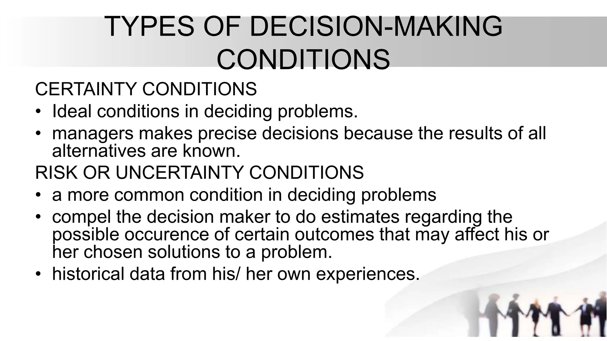 TYPES OF DECISION-MAKING
CONDITIONS
CERTAINTY CONDITIONS
• Ideal conditions in deciding problems.
• managers makes precise decisions because the results of all
alternatives are known.
RISK OR UNCERTAINTY CONDITIONS
• a more common condition in deciding problems
• compel the decision maker to do estimates regarding the
possible occurence of certain outcomes that may affect his or
her chosen solutions to a problem.
• historical data from his/ her own experiences.