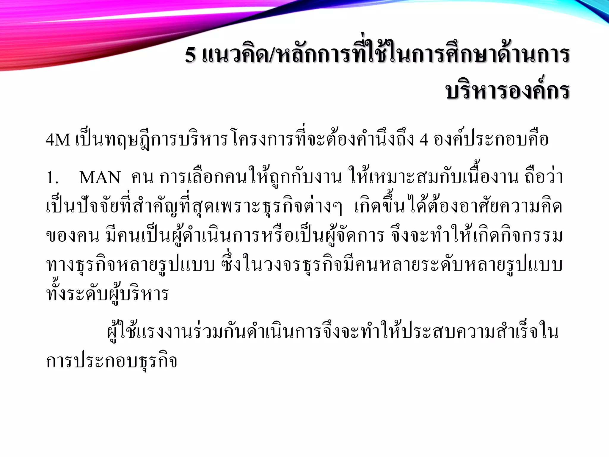 5 แนวคิด/หลักการที่ใช้ในการศึกษาด้านการ
บริหารองค์กร
4M เป็นทฤษฎีการบริหารโครงการที่จะต้องคํานึงถึง 4 องค์ประกอบคือ
1. MAN คน การเลือกคนให้ถูกกับงาน ให้เหมาะสมกับเนื้องาน ถือว่า
เป็นปัจจัยที่สําคัญที่สุดเพราะธุรกิจต่างๆ เกิดขึ้นได้ต้องอาศัยความคิด
ของคน มีคนเป็นผู้ดําเนินการหรือเป็นผู้จัดการ จึงจะทําให้เกิดกิจกรรม
ทางธุรกิจหลายรูปแบบ ซึ่งในวงจรธุรกิจมีคนหลายระดับหลายรูปแบบ
ทั้งระดับผู้บริหาร
ผู้ใช้แรงงานร่วมกันดําเนินการจึงจะทําให้ประสบความสําเร็จใน
การประกอบธุรกิจ
 